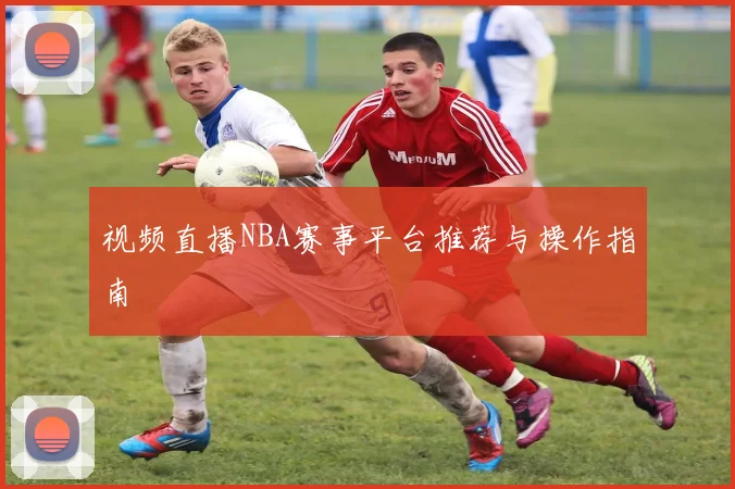 视频直播NBA赛事平台推荐与操作指南