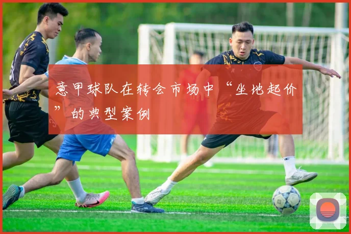 意甲球队在转会市场中“坐地起价”的典型案例